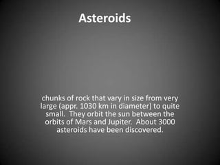 Asteroidschunks of rock that vary in size from very large (appr. 1030 km in diameter) to quite small.  They orbit the sun between the orbits of Mars and Jupiter.  About 3000 asteroids have been discovered. 