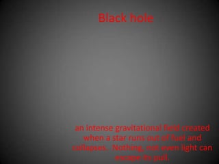 Black holean intense gravitational field created when a star runs out of fuel and collapses.  Nothing, not even light can escape its pull. 