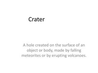 CraterA hole created on the surface of an object or body, made by falling meteorites or by erupting volcanoes.