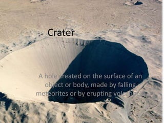 CraterA hole created on the surface of an object or body, made by falling meteorites or by erupting volcanoes.