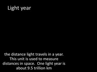 Light yearthe distance light travels in a year.  This unit is used to measure distances in space.  One light year is about 9.5 trillion km