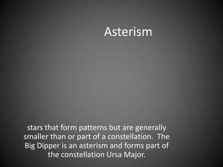 Asterismstars that form patterns but are generally smaller than or part of a constellation.  The Big Dipper is an asterism and forms part of the constellation Ursa Major. 