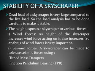 STABILITY OF A SKYSCRAPER
Dead load of a skyscraper is very large compared to
the live load. So the load analysis has to be done
carefully to make it stable.
The height exposes a skyscraper to various forces:
1) Wind Forces: As height of the skyscraper
increases wind force acting on it also increases. So
analysis of wind forces is very important.
2) Seismic Forces: A skyscraper can be made to
tolerate seismic forces using :
Tuned Mass Dampers
Friction Pendulum Bearing (FPB)
11
 