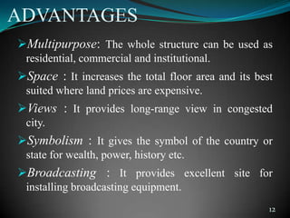 ADVANTAGES
Multipurpose: The whole structure can be used as
residential, commercial and institutional.
Space : It increases the total floor area and its best
suited where land prices are expensive.
Views : It provides long-range view in congested
city.
Symbolism : It gives the symbol of the country or
state for wealth, power, history etc.
Broadcasting : It provides excellent site for
installing broadcasting equipment.
12
 
