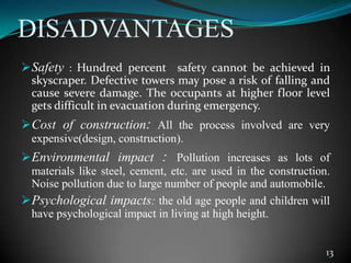 DISADVANTAGES
Safety : Hundred percent safety cannot be achieved in
skyscraper. Defective towers may pose a risk of falling and
cause severe damage. The occupants at higher floor level
gets difficult in evacuation during emergency.
Cost of construction: All the process involved are very
expensive(design, construction).
Environmental impact : Pollution increases as lots of
materials like steel, cement, etc. are used in the construction.
Noise pollution due to large number of people and automobile.
Psychological impacts: the old age people and children will
have psychological impact in living at high height.
13
 