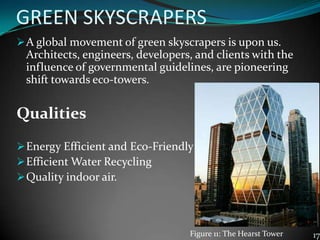 GREEN SKYSCRAPERS
A global movement of green skyscrapers is upon us.
Architects, engineers, developers, and clients with the
influence of governmental guidelines, are pioneering
shift towards eco-towers.
Qualities
Energy Efficient and Eco-Friendly
Efficient Water Recycling
Quality indoor air.
17Figure 11: The Hearst Tower
 