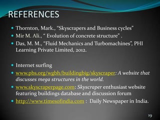 REFERENCES
 Thornton, Mark., “Skyscrapers and Business cycles”
 Mir M. Ali., “ Evolution of concrete structure” .
 Das, M. M., “Fluid Mechanics and Turbomachines”, PHI
Learning Private Limited, 2012.
 Internet surfing
 www.pbs.org/wgbh/buildingbig/skyscraper: A website that
discusses mega structures in the world.
 www.skyscraperpage.com: Skyscraper enthusiast website
featuring buildings database and discussion forum
 http://www.timesofindia.com : Daily Newspaper in India.
19
 