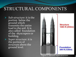 STRUCTURAL COMPONENTS
 Sub-structure: it is the
portion below the
ground which
transmits the entire
load to the soil. It is
also called foundation
of the skyscrapers or
building.
 Super structure: it is
the portion of
structure above the
ground level.
4Figure 2: sub and super structure
 