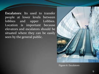 Escalators: Its used to transfer
people at lower levels between
lobbies and upper Lobbies.
Location is important because
elevators and escalators should be
situated where they can be easily
seen by the general public.
9
Figure 6: Escalators
 