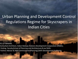 Urban Planning and Development Control
Regulations Regime for Skyscrapers in
Indian Cities
P.S.UTTARWAR,
Consultant Architect, Indian Railway Stations Development Corporation (IRSDC),
Visiting Faculty,School of Planning and Architecture,N ew Delhi.
Former Advisor & Add.Commissioner(Planning),Delhi Development Authority
Former Advisor & Add.Commissioner(Planning),Delhi Development Authority
 
