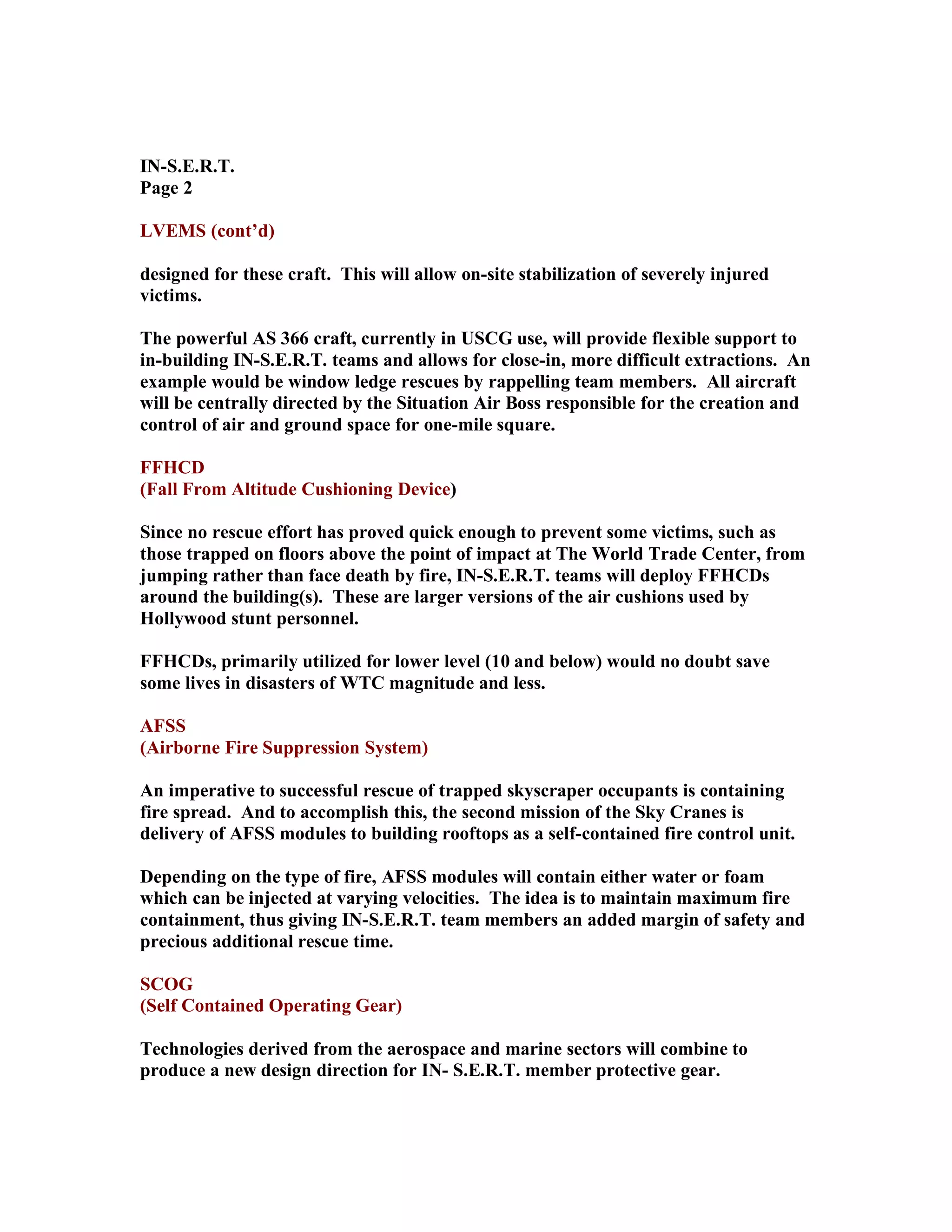 IN-S.E.R.T.
Page 2
LVEMS (cont’d)
designed for these craft. This will allow on-site stabilization of severely injured
victims.
The powerful AS 366 craft, currently in USCG use, will provide flexible support to
in-building IN-S.E.R.T. teams and allows for close-in, more difficult extractions. An
example would be window ledge rescues by rappelling team members. All aircraft
will be centrally directed by the Situation Air Boss responsible for the creation and
control of air and ground space for one-mile square.
FFHCD
(Fall From Altitude Cushioning Device)
Since no rescue effort has proved quick enough to prevent some victims, such as
those trapped on floors above the point of impact at The World Trade Center, from
jumping rather than face death by fire, IN-S.E.R.T. teams will deploy FFHCDs
around the building(s). These are larger versions of the air cushions used by
Hollywood stunt personnel.
FFHCDs, primarily utilized for lower level (10 and below) would no doubt save
some lives in disasters of WTC magnitude and less.
AFSS
(Airborne Fire Suppression System)
An imperative to successful rescue of trapped skyscraper occupants is containing
fire spread. And to accomplish this, the second mission of the Sky Cranes is
delivery of AFSS modules to building rooftops as a self-contained fire control unit.
Depending on the type of fire, AFSS modules will contain either water or foam
which can be injected at varying velocities. The idea is to maintain maximum fire
containment, thus giving IN-S.E.R.T. team members an added margin of safety and
precious additional rescue time.
SCOG
(Self Contained Operating Gear)
Technologies derived from the aerospace and marine sectors will combine to
produce a new design direction for IN- S.E.R.T. member protective gear.
 