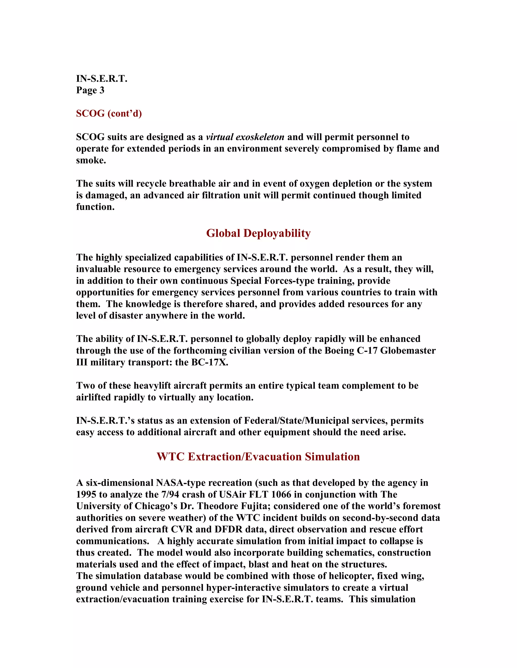 IN-S.E.R.T.
Page 3
SCOG (cont’d)
SCOG suits are designed as a virtual exoskeleton and will permit personnel to
operate for extended periods in an environment severely compromised by flame and
smoke.
The suits will recycle breathable air and in event of oxygen depletion or the system
is damaged, an advanced air filtration unit will permit continued though limited
function.
Global Deployability
The highly specialized capabilities of IN-S.E.R.T. personnel render them an
invaluable resource to emergency services around the world. As a result, they will,
in addition to their own continuous Special Forces-type training, provide
opportunities for emergency services personnel from various countries to train with
them. The knowledge is therefore shared, and provides added resources for any
level of disaster anywhere in the world.
The ability of IN-S.E.R.T. personnel to globally deploy rapidly will be enhanced
through the use of the forthcoming civilian version of the Boeing C-17 Globemaster
III military transport: the BC-17X.
Two of these heavylift aircraft permits an entire typical team complement to be
airlifted rapidly to virtually any location.
IN-S.E.R.T.’s status as an extension of Federal/State/Municipal services, permits
easy access to additional aircraft and other equipment should the need arise.
WTC Extraction/Evacuation Simulation
A six-dimensional NASA-type recreation (such as that developed by the agency in
1995 to analyze the 7/94 crash of USAir FLT 1066 in conjunction with The
University of Chicago’s Dr. Theodore Fujita; considered one of the world’s foremost
authorities on severe weather) of the WTC incident builds on second-by-second data
derived from aircraft CVR and DFDR data, direct observation and rescue effort
communications. A highly accurate simulation from initial impact to collapse is
thus created. The model would also incorporate building schematics, construction
materials used and the effect of impact, blast and heat on the structures.
The simulation database would be combined with those of helicopter, fixed wing,
ground vehicle and personnel hyper-interactive simulators to create a virtual
extraction/evacuation training exercise for IN-S.E.R.T. teams. This simulation
 