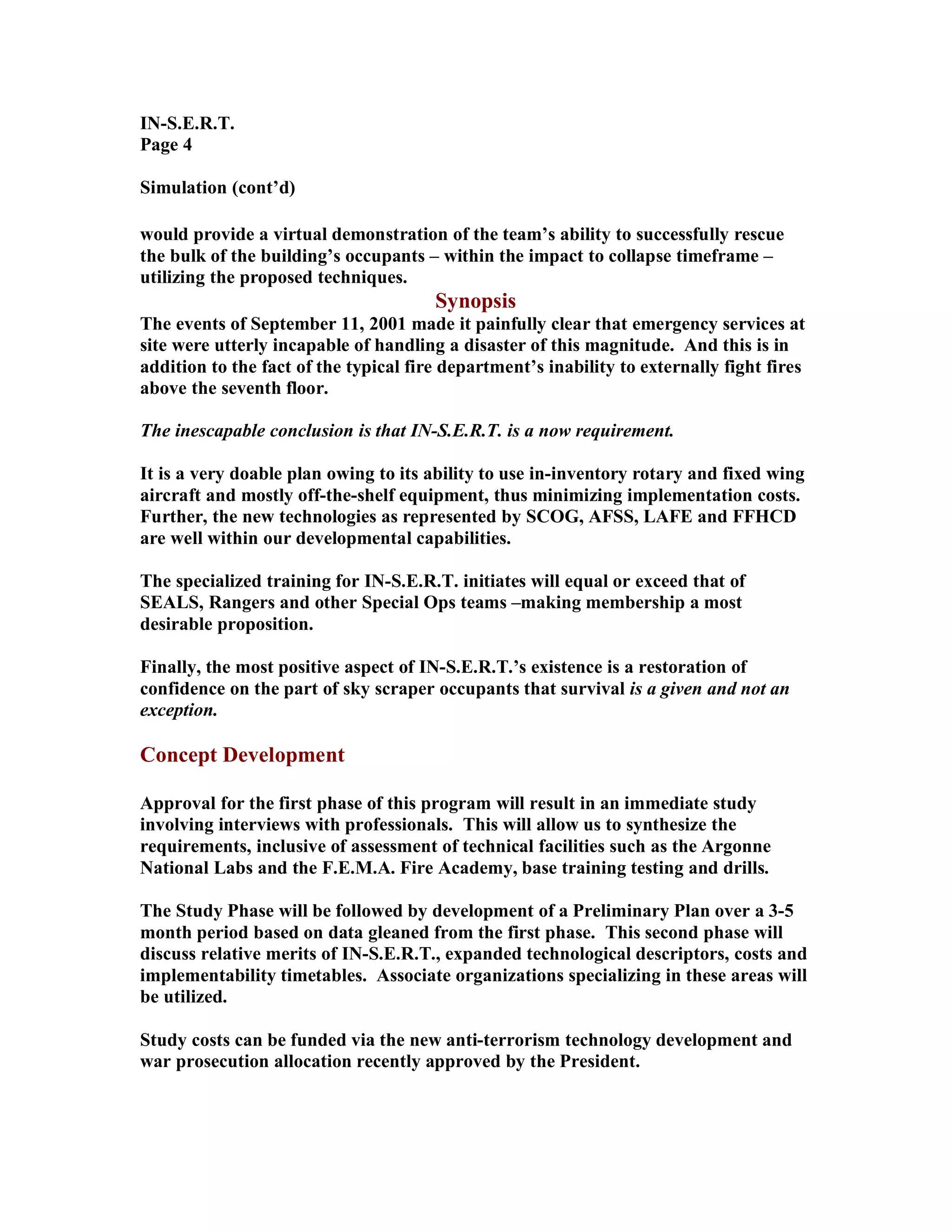 IN-S.E.R.T.
Page 4
Simulation (cont’d)
would provide a virtual demonstration of the team’s ability to successfully rescue
the bulk of the building’s occupants – within the impact to collapse timeframe –
utilizing the proposed techniques.
Synopsis
The events of September 11, 2001 made it painfully clear that emergency services at
site were utterly incapable of handling a disaster of this magnitude. And this is in
addition to the fact of the typical fire department’s inability to externally fight fires
above the seventh floor.
The inescapable conclusion is that IN-S.E.R.T. is a now requirement.
It is a very doable plan owing to its ability to use in-inventory rotary and fixed wing
aircraft and mostly off-the-shelf equipment, thus minimizing implementation costs.
Further, the new technologies as represented by SCOG, AFSS, LAFE and FFHCD
are well within our developmental capabilities.
The specialized training for IN-S.E.R.T. initiates will equal or exceed that of
SEALS, Rangers and other Special Ops teams –making membership a most
desirable proposition.
Finally, the most positive aspect of IN-S.E.R.T.’s existence is a restoration of
confidence on the part of sky scraper occupants that survival is a given and not an
exception.
Concept Development
Approval for the first phase of this program will result in an immediate study
involving interviews with professionals. This will allow us to synthesize the
requirements, inclusive of assessment of technical facilities such as the Argonne
National Labs and the F.E.M.A. Fire Academy, base training testing and drills.
The Study Phase will be followed by development of a Preliminary Plan over a 3-5
month period based on data gleaned from the first phase. This second phase will
discuss relative merits of IN-S.E.R.T., expanded technological descriptors, costs and
implementability timetables. Associate organizations specializing in these areas will
be utilized.
Study costs can be funded via the new anti-terrorism technology development and
war prosecution allocation recently approved by the President.
 