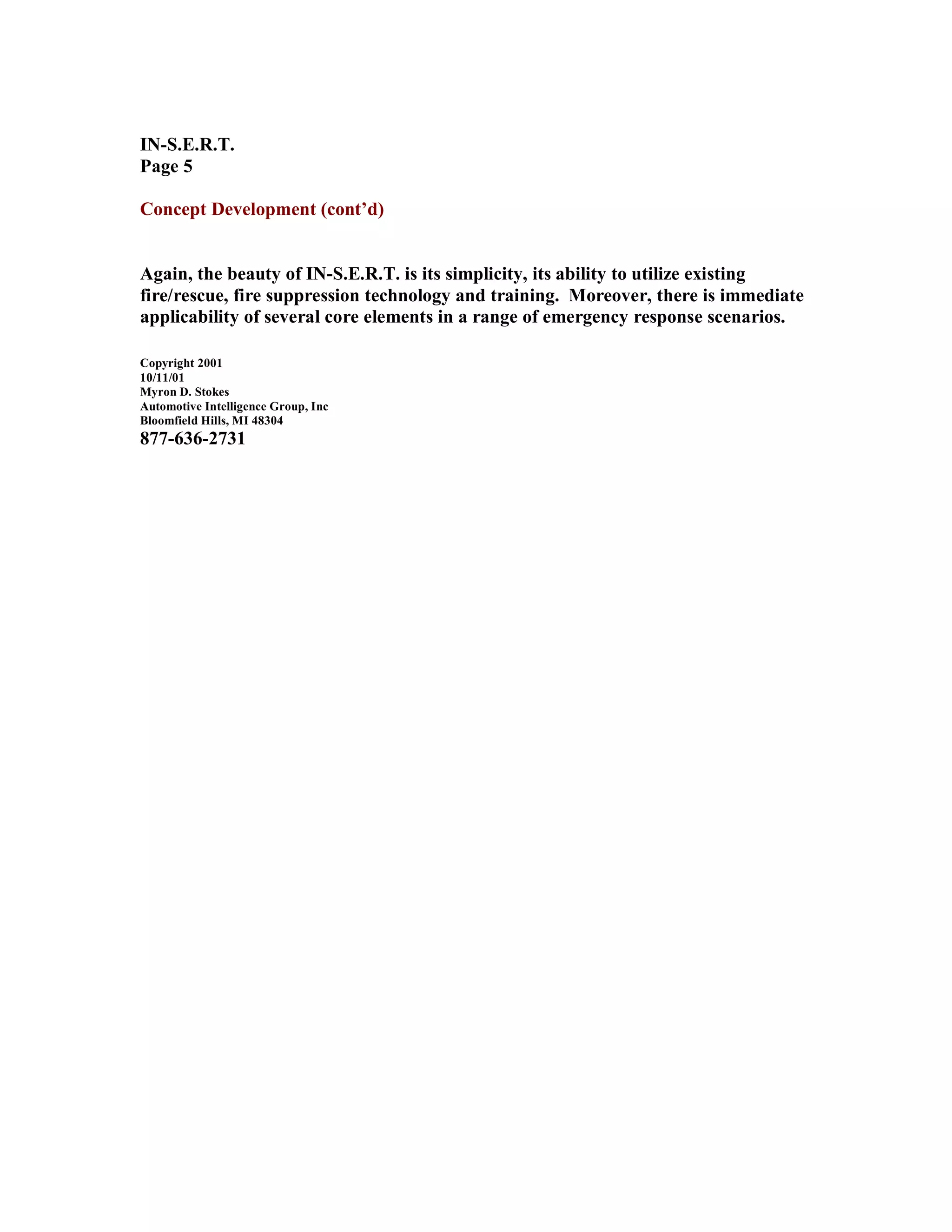 IN-S.E.R.T.
Page 5
Concept Development (cont’d)
Again, the beauty of IN-S.E.R.T. is its simplicity, its ability to utilize existing
fire/rescue, fire suppression technology and training. Moreover, there is immediate
applicability of several core elements in a range of emergency response scenarios.
Copyright 2001
10/11/01
Myron D. Stokes
Automotive Intelligence Group, Inc
Bloomfield Hills, MI 48304
877-636-2731
 
