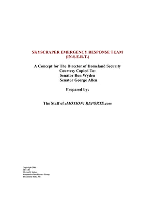 SKYSCRAPER EMERGENCY RESPONSE TEAM
(IN-S.E.R.T.)
A Concept for The Director of Homeland Security
Courtesy Copied To:
Senator Ron Wyden
Senator George Allen
Prepared by:
The Staff of eMOTION! REPORTS.com
Copyright 2001
10/11/01
Myron D. Stokes
Automotive Intelligence Group
Bloomfield Hills, MI
 
