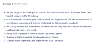 About Florentine
? We are happy to introduce you to one of the premium brand from Skyscraper Ideas your
trusted company in the RO Industry
? It is a committed to ensure your familys health and happiness for life. We are committed to
providing our customers with the best products at the highest quality standards.
? We strictly abide by the international standards and are truly devoted to ensure the customer
and his familys safety and health
? Desire to be the leader in Home & kitchen Appliances Segment
? Targeted at Highest levels of Quality and customer Service
? Targeted at the Higher class and Higher middle class families at
 
