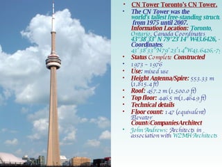 CN Tower   Toronto 's CN Tower.   The CN Tower was the  world's tallest free-standing structure on land  from 1975 until 2007. Information Location:   Toronto ,  Ontario , Canada Coordinates   43°38′33″N 79°23′14″W43.6426, -9.3871 Coordinates : 43°38′33″N 79°23′14″W43.6426,-79.3871 Status  Complete  Constructed 1973 – 1976 Use :  mixed use Height Antenna/Spire:  553.33 m (1,815.4 ft) Roof:   457.2 m (1,500.0 ft) Top floor:   446.5 m(1,464.9 ft) Technical details Floor count:   147 (equivalent) Elevator   Count 6 CompaniesArchitect John Andrews : Architects in association with  WZMH Architects 