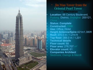                                Jin Mao Tower from the  Oriental Pearl Tower Information Location:  88 Century Boulevard,  Pudong   District,  Shanghai   200121,  China Status: Complete Constructed:  1998 Use:  Office, Hotel Height Antenna/Spire: 421m1,380ft Roof:  370.0 m / 1,214 ft Top floor:  366.0 m / 1,201  Technical details Floor count:  88 Floor area:  278,707  m² Elevator count:  61 Companies Architect Skidmore, Owings & Merrill 