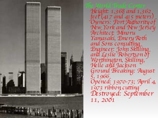 The World Trade Center Height: 1,368 and 1,362 feet (417 and 415 meters) Owners: Port Authority of New York and New Jersey Architect: Minoru Yamasaki, Emery Roth and Sons consulting Engineer: John Skilling and Leslie Robertson of Worthington, Skilling, Helle and Jackson Ground Breaking: August 5, 1966 Opened: 1970-73; April 4, 1973 ribbon cutting   Destroyed: September 11, 2001   