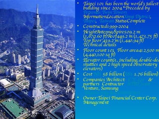 Taipei 101 has been the world's tallest building since 2004.*Preceded by Petronas Twin Towers InformationLocation Xinyi District , Taipei ,   Taiwan  StatusComplete Constructed1999-2004 HeightAntenna/Spire509.2 m (1,670.60 ft)Roof449.2 m (1,473.75 ft) Top floor 439.2 m (1,440.94 ft) Technical details  Floor count 101  Floor area412,500 m2 (4,440,100 sq ft) Elevator count61, including double-deck shuttles and 2 high speed observatory elevators)  Cost  NT$  58 billion ( US$  1.76 billion) Companies Architect:  C.Y. Lee   & partners  Contractor  KTRT Joint  Venture, Samsung  Engineering & Construction Owner Taipei Financial Center Corp. Management 