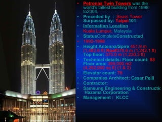 Petronas Twin Towers   was the world's tallest building from 1998 to2004. Preceded by  :  Sears Tower   Surpassed by:  Taipei 101 Information Location Kuala Lumpur,  Malaysia Status Complete Constructed  1992-1998 Height Antenna/Spire  451.9 m (1,482.6 ft)  Roof 378.6 m (1,242.1 ft)   Top floor:  375.0 m (1,230.3 ft) Technical details: Floor count:  88   Floor area:  395,000 m2 (4,252,000 sq ft) (1 & 2)   Elevator count:  78  Companies Architect:  Cesar P elli Contractor:  Samsung Engineering & Construction   Hazama Corporation Management :  KLCC 