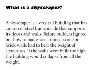 What is a skyscraper?
A skyscraper is a very tall building that has
an iron or steel frame inside that supports
its floors and walls. Before builders figured
out how to make steel frames, stone or
brick walls had to bear the weight of
structures. If the walls were built too high
the building would collapse from all the
weight.
 