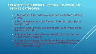 IN RESPECT OF STRUCTURAL SYSTEMS, IT IS POSSIBLE TO
DEFINE 5 CATEGORIES
 1. The framed tube: system of rigid frames (flatiron building
in 1903)
 2. The bundled tube: combination of framed tubes (Sears
towers, 1974)
 3. Tube in tube: central and peripheral tubes (World Trade
Centre in NY, 1972)
 4. Diagonalised: stressed tubes, diagrids/braced frames
(Alcoa bld. in Chicago)
 5. Core plus outrigger: central lateral system linked to the
perimeter system through outriggers (PETRONAS Tower,
1999 –Taipei 101, 2003)
 