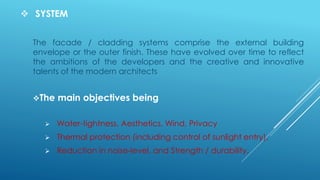  SYSTEM
The facade / cladding systems comprise the external building
envelope or the outer finish. These have evolved over time to reflect
the ambitions of the developers and the creative and innovative
talents of the modern architects
The main objectives being
 Water-tightness, Aesthetics, Wind, Privacy
 Thermal protection (including control of sunlight entry),
 Reduction in noise-level, and Strength / durability.
 