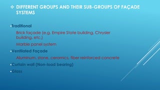  DIFFERENT GROUPS AND THEIR SUB-GROUPS OF FAÇADE
SYSTEMS
Traditional
Brick façade (e.g. Empire State building, Chrysler
building, etc.)
Marble panel system
Ventilated Façade
Aluminum, stone, ceramics, fiber reinforced concrete
Curtain wall (Non-load bearing)
Glass
 