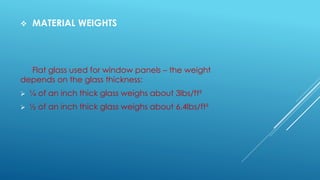  MATERIAL WEIGHTS
Flat glass used for window panels – the weight
depends on the glass thickness:
 ¼ of an inch thick glass weighs about 3lbs/ft²
 ½ of an inch thick glass weighs about 6.4lbs/ft²
 