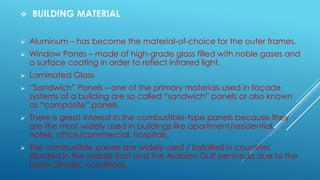  BUILDING MATERIAL
 Aluminum – has become the material-of-choice for the outer frames.
 Window Panes – made of high-grade glass filled with noble gases and
a surface coating in order to reflect infrared light.
 Laminated Glass
 “Sandwich” Panels – one of the primary materials used in façade
systems of a building are so called “sandwich” panels or also known
as “composite” panels.
 There is great interest in the combustible-type panels because they
are the most widely used in buildings like apartment/residential,
hotels, office/commercial, hospitals.
 The combustible panels are widely used / installed in countries
situated in the Middle East and the Arabian Gulf peninsula due to the
harsh climatic conditions,
 