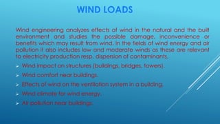 WIND LOADS
Wind engineering analyzes effects of wind in the natural and the built
environment and studies the possible damage, inconvenience or
benefits which may result from wind. In the fields of wind energy and air
pollution it also includes low and moderate winds as these are relevant
to electricity production resp. dispersion of contaminants.
 Wind impact on structures (buildings, bridges, towers).
 Wind comfort near buildings.
 Effects of wind on the ventilation system in a building.
 Wind climate for wind energy.
 Air pollution near buildings.
 
