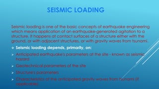 SEISMIC LOADING
Seismic loading is one of the basic concepts of earthquake engineering
which means application of an earthquake-generated agitation to a
structure. It happens at contact surfaces of a structure either with the
ground, or with adjacent structures, or with gravity waves from tsunami.
 Seismic loading depends, primarily, on:
 Anticipated earthquake's parameters at the site - known as seismic
hazard
 Geotechnical parameters of the site
 Structure's parameters
 Characteristics of the anticipated gravity waves from tsunami (if
applicable).
 