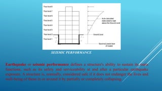 SEISMIC PERFORMANCE
Earthquake or seismic performance defines a structure's ability to sustain its main
functions, such as its safety and serviceability at and after a particular earthquake
exposure. A structure is, normally, considered safe if it does not endanger the lives and
well-being of those in or around it by partially or completely collapsing.
 