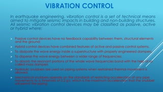 VIBRATION CONTROL
In earthquake engineering, vibration control is a set of technical means
aimed to mitigate seismic impacts in building and non-building structures.
All seismic vibration control devices may be classified as passive, active
or hybrid where:
 Passive control devices have no feedback capability between them, structural elements
and the ground;
 Hybrid control devices have combined features of active and passive control systems.
 To dissipate the wave energy inside a superstructure with properly engineered dampers;
 To disperse the wave energy between a wider range of frequencies;
 To absorb the resonant portions of the whole wave frequencies band with the help of so
called mass dampers
 Hydraulic snubbers are used on piping systems when restrained thermal movement is
allowed.
 Mechanical snubbers operate on the standards of restricting acceleration of any pipe
movements to a threshold of 0.2 g's, which is the maximum acceleration that the snubber
will permit the piping
 