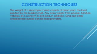 CONSTRUCTION TECHNIQUES
The weight of a skyscraper mainly consists of dead load, the load
exerted by the building itself. Any extra weight from people, furniture,
vehicles, etc. is known as live load. In addition, wind and other
unexpected sources can be load providers.
 