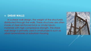  SHEAR WALLS
In a shear wall design, the weight of the structureis
distributed through the walls. These structures are often
made of steel reinforced brick or cinder block–
materials with high compressive strength. The shear
wall design is primarily used in small projects such as
urban brownstones or suburban housing.
 