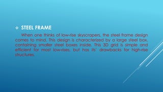  STEEL FRAME
When one thinks of low-rise skyscrapers, the steel frame design
comes to mind. This design is characterized by a large steel box,
containing smaller steel boxes inside. This 3D grid is simple and
efficient for most low-rises, but has its’ drawbacks for high-rise
structures.
 