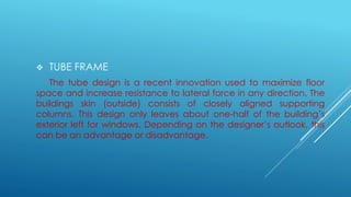  TUBE FRAME
The tube design is a recent innovation used to maximize floor
space and increase resistance to lateral force in any direction. The
buildings skin (outside) consists of closely aligned supporting
columns. This design only leaves about one-half of the building’s
exterior left for windows. Depending on the designer’s outlook, this
can be an advantage or disadvantage.
 