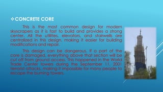 CONCRETE CORE
This is the most common design for modern
skyscrapers as it is fast to build and provides a strong
center. All the utilities, elevators, and stairwells are
centralized in this design, making it easier for building
modifications and repair.
This design can be dangerous. If a part of the
core is damaged, everything above that section will be
cut off from ground access. This happened in the World
Trade Center towers during the September 11, 2001
terrorist attacks, making it impossible for many people to
escape the burning towers.
 