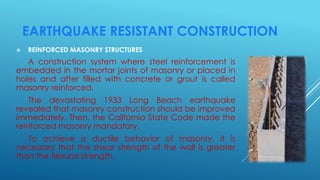 EARTHQUAKE RESISTANT CONSTRUCTION
 REINFORCED MASONRY STRUCTURES
A construction system where steel reinforcement is
embedded in the mortar joints of masonry or placed in
holes and after filled with concrete or grout is called
masonry reinforced.
The devastating 1933 Long Beach earthquake
revealed that masonry construction should be improved
immediately. Then, the California State Code made the
reinforced masonry mandatory.
To achieve a ductile behavior of masonry, it is
necessary that the shear strength of the wall is greater
than the flexural strength.
 