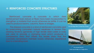  REINFORCED CONCRETE STRUCTURES
Reinforced concrete is concrete in which steel
reinforcement bars (rebar) or fibers have been incorporated to
strengthen a material that would otherwise be brittle. It can be
used to produce beams, columns, floors or bridges.
Pre-stressed concrete is a kind of reinforced concrete used
for overcoming concrete's natural weakness in tension Pre-
stressing tendons (generally of high tensile steel cable or rods)
are used to provide a clamping load which produces a
compressive stress that offsets the tensile stress that the
concrete compression member would, otherwise, experience
due to a bending load.
Stressed Ribbon pedestrian bridge
Over the Rogue River, Grants Pass, Oregon
Pre-stressed concrete
Cable-stayed bridge over Yangtze River
 