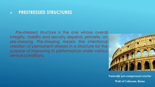 PRESTRESSED STRUCTURES
Pre-stressed structure is the one whose overall
integrity, stability and security depend, primarily, on
pre-stressing. Pre-stressing means the intentional
creation of permanent stresses in a structure for the
purpose of improving its performance under various
service conditions.
Naturally pre-compressed exterior
Wall of Coliseum, Rome
 