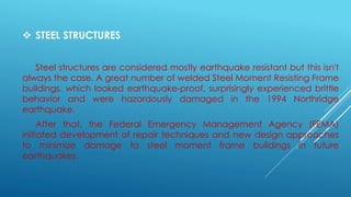  STEEL STRUCTURES
Steel structures are considered mostly earthquake resistant but this isn't
always the case. A great number of welded Steel Moment Resisting Frame
buildings, which looked earthquake-proof, surprisingly experienced brittle
behavior and were hazardously damaged in the 1994 Northridge
earthquake.
After that, the Federal Emergency Management Agency (FEMA)
initiated development of repair techniques and new design approaches
to minimize damage to steel moment frame buildings in future
earthquakes.
 