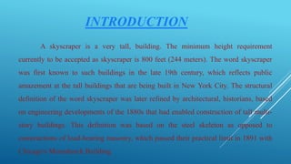 INTRODUCTION
A skyscraper is a very tall, building. The minimum height requirement
currently to be accepted as skyscraper is 800 feet (244 meters). The word skyscraper
was first known to such buildings in the late 19th century, which reflects public
amazement at the tall buildings that are being built in New York City. The structural
definition of the word skyscraper was later refined by architectural, historians, based
on engineering developments of the 1880s that had enabled construction of tall multi-
story buildings. This definition was based on the steel skeleton as opposed to
constructions of load-bearing masonry, which passed their practical limit in 1891 with
Chicago's Monadnock Building.
 