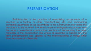 PREFABRICATION
Prefabrication is the practice of assembling components of a
structure in a factory or other manufacturing site, and transporting
complete assemblies or sub-assemblies to the construction site where the
structure is to be located. The term is used to distinguish this process from
the more conventional construction practice of transporting the basic
materials to the construction site where all assembly is carried out. The
term prefabrication also applies to the manufacturing of things other
than structures at a fixed site.
 