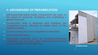 ADVANTAGES OF PREFABRICATION
 Self-supporting ready-made components are used, so
the need for formwork, shuttering and scaffolding is
greatly reduced.
 Construction time is reduced and buildings are
completed sooner, allowing an earlier return of the
capital invested.
 On-site construction and congestion is minimized.
 Less waste may occur
 Advanced materials such as sandwich-structured
composite can be easily used, improving thermal and
sound insulation and air tightness.
Prefabrication
 