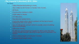  The Imperial II (Mumbai) 2010, 254m
Key Facts:-
 Tallest Residential Building in India.
 Also called as SD Towers or Tardeo Twin Towers.
 60 floors.
 Construction started in 2005
 #189 tallest in World
 #17 Elevators.
 Top elevator speed 6m/s.
 A private observation deck is present at the top of each
building by the cone spires.
 Use of M50 grade cement which is usually used in building
dams and bridges.
 228 luxury homes.
 Fe 500 iron used instead of regular Fe 450 to give the slabs
added tensile strength allowing longer spans in between the
beams.
 Clear ceiling height of 10.8 and 11.8 feet.
 A grand triple height lobby.
 