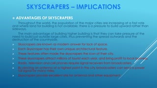 SKYSCRAPERS – IMPLICATIONS
 ADVANTAGES OF SKYSCRAPERS
Throughout the world, the population of the major cities are increasing at a fast rate
and where land for building is not available; there is a pressure to build upward rather than
sideways.
The main advantage of building higher building is that they can take pressure of the
need to build just outside large cities, thus preventing the spread outwards and the
destruction of the countryside.
 Skyscrapers are known as modern answer for lack of space.
 Each Skyscraper has their own unique architectural feature.
 These features often made the skyscrapers the icon of their city.
 These skyscrapers attract millions of tourist each year, and bring profit to local business.
 Radio, television and cell phones require signal receivers from broadcasters.
 By placing an antenna at a highest point in the city broadcasters can send a power
full signal for many miles.
 Skyscrapers provide excellent site for antenna and other equipment.
 