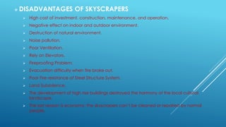  DISADVANTAGES OF SKYSCRAPERS
 High cost of investment, construction, maintenance, and operation.
 Negative effect on indoor and outdoor environment.
 Destruction of natural environment.
 Noise pollution.
 Poor Ventilation.
 Rely on Elevators.
 Fireproofing Problem.
 Evacuation difficulty when fire broke out.
 Poor Fire resistance of Steel Structure System.
 Land Subsidence.
 The development of high rise buildings destroyed the harmony of the local cultural
landscape.
 The last reason is economy; the skyscrapers can’t be cleaned or repaired by normal
people.
 